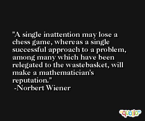 A single inattention may lose a chess game, whereas a single successful approach to a problem, among many which have been relegated to the wastebasket, will make a mathematician's reputation. -Norbert Wiener