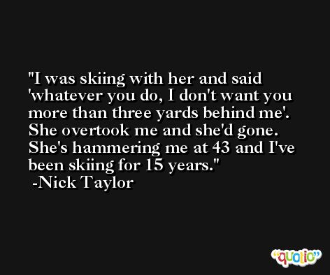 I was skiing with her and said 'whatever you do, I don't want you more than three yards behind me'. She overtook me and she'd gone. She's hammering me at 43 and I've been skiing for 15 years. -Nick Taylor