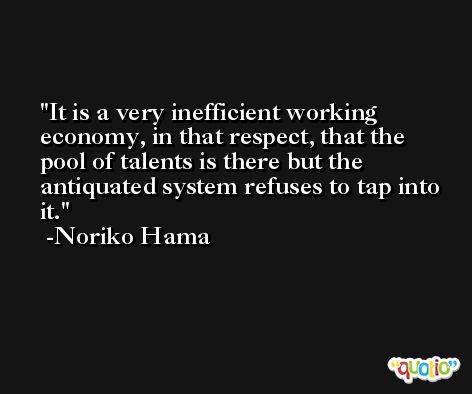It is a very inefficient working economy, in that respect, that the pool of talents is there but the antiquated system refuses to tap into it. -Noriko Hama