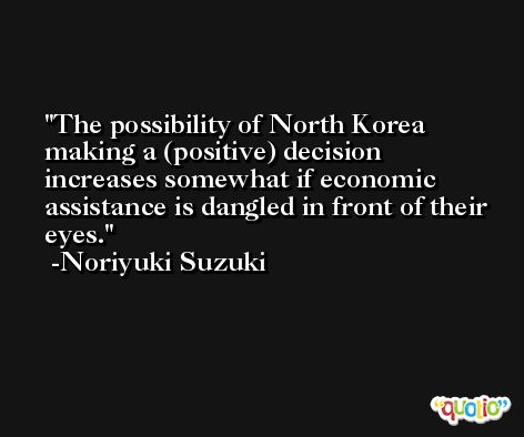 The possibility of North Korea making a (positive) decision increases somewhat if economic assistance is dangled in front of their eyes. -Noriyuki Suzuki