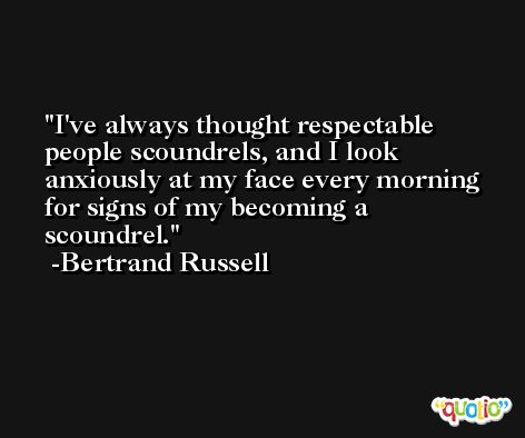 I've always thought respectable people scoundrels, and I look anxiously at my face every morning for signs of my becoming a scoundrel. -Bertrand Russell