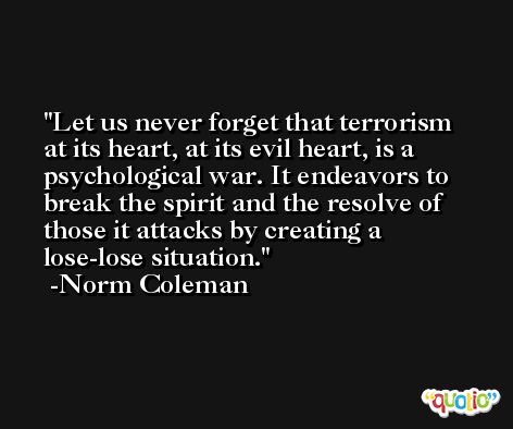 Let us never forget that terrorism at its heart, at its evil heart, is a psychological war. It endeavors to break the spirit and the resolve of those it attacks by creating a lose-lose situation. -Norm Coleman
