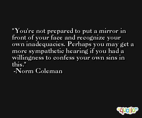 You're not prepared to put a mirror in front of your face and recognize your own inadequacies. Perhaps you may get a more sympathetic hearing if you had a willingness to confess your own sins in this. -Norm Coleman