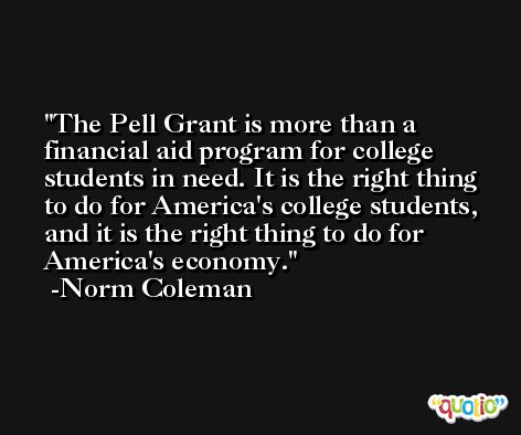 The Pell Grant is more than a financial aid program for college students in need. It is the right thing to do for America's college students, and it is the right thing to do for America's economy. -Norm Coleman