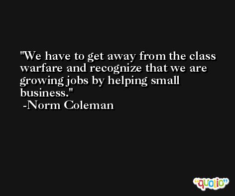 We have to get away from the class warfare and recognize that we are growing jobs by helping small business. -Norm Coleman