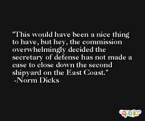 This would have been a nice thing to have, but hey, the commission overwhelmingly decided the secretary of defense has not made a case to close down the second shipyard on the East Coast. -Norm Dicks