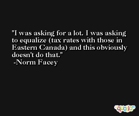 I was asking for a lot. I was asking to equalize (tax rates with those in Eastern Canada) and this obviously doesn't do that. -Norm Facey