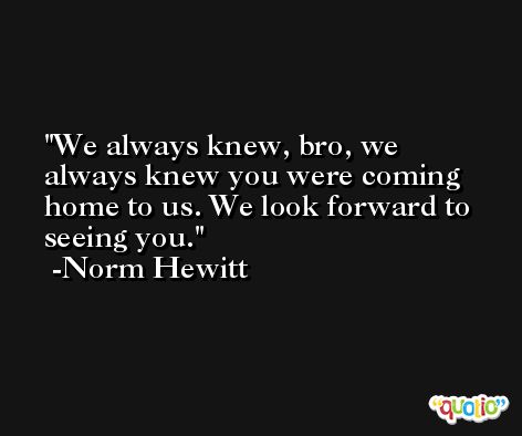 We always knew, bro, we always knew you were coming home to us. We look forward to seeing you. -Norm Hewitt