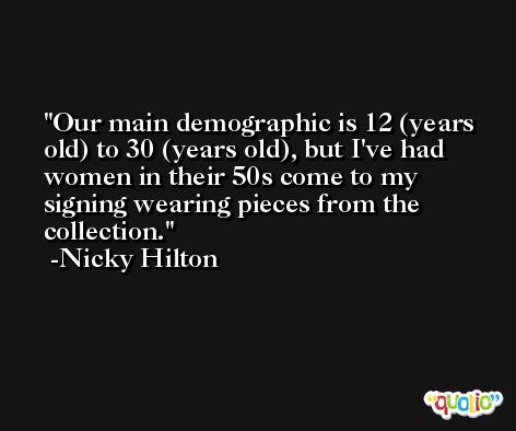 Our main demographic is 12 (years old) to 30 (years old), but I've had women in their 50s come to my signing wearing pieces from the collection. -Nicky Hilton