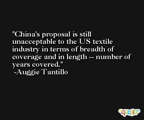 China's proposal is still unacceptable to the US textile industry in terms of breadth of coverage and in length -- number of years covered. -Auggie Tantillo