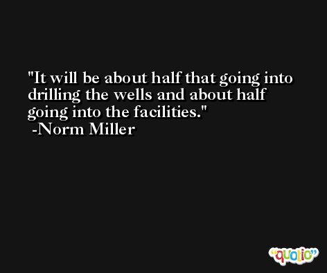 It will be about half that going into drilling the wells and about half going into the facilities. -Norm Miller