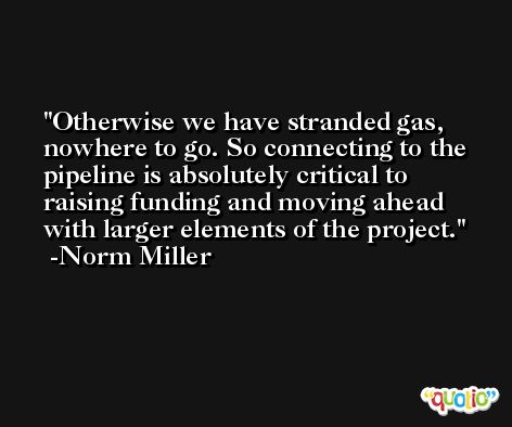 Otherwise we have stranded gas, nowhere to go. So connecting to the pipeline is absolutely critical to raising funding and moving ahead with larger elements of the project. -Norm Miller