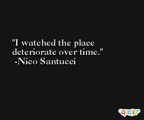 I watched the place deteriorate over time. -Nico Santucci