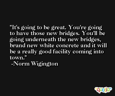 It's going to be great. You're going to have those new bridges. You'll be going underneath the new bridges, brand new white concrete and it will be a really good facility coming into town. -Norm Wigington
