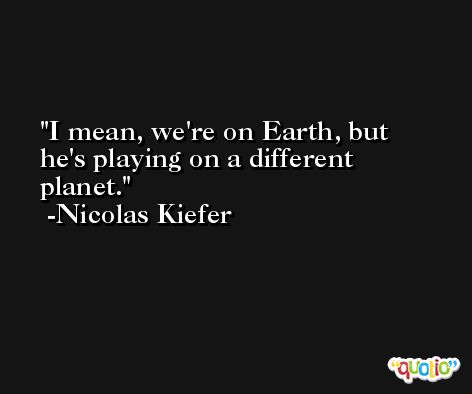 I mean, we're on Earth, but he's playing on a different planet. -Nicolas Kiefer
