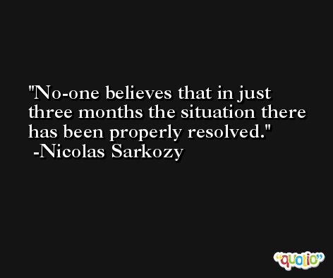 No-one believes that in just three months the situation there has been properly resolved. -Nicolas Sarkozy