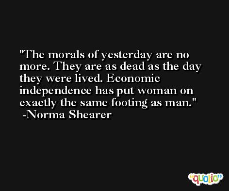 The morals of yesterday are no more. They are as dead as the day they were lived. Economic independence has put woman on exactly the same footing as man. -Norma Shearer