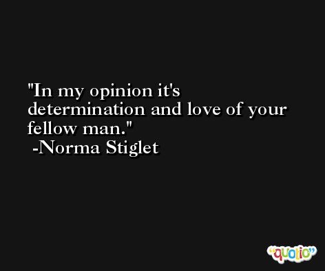 In my opinion it's determination and love of your fellow man. -Norma Stiglet
