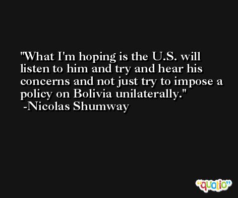What I'm hoping is the U.S. will listen to him and try and hear his concerns and not just try to impose a policy on Bolivia unilaterally. -Nicolas Shumway