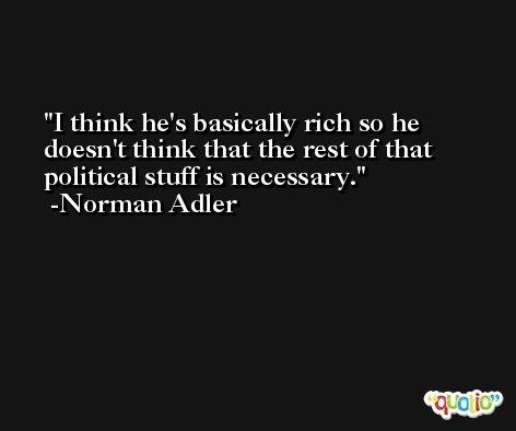 I think he's basically rich so he doesn't think that the rest of that political stuff is necessary. -Norman Adler