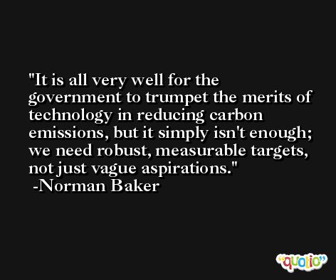 It is all very well for the government to trumpet the merits of technology in reducing carbon emissions, but it simply isn't enough; we need robust, measurable targets, not just vague aspirations. -Norman Baker