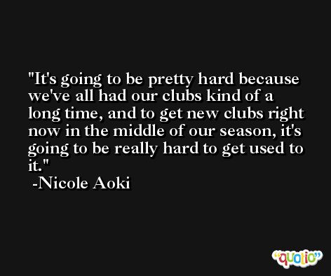 It's going to be pretty hard because we've all had our clubs kind of a long time, and to get new clubs right now in the middle of our season, it's going to be really hard to get used to it. -Nicole Aoki