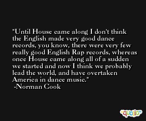 Until House came along I don't think the English made very good dance records, you know, there were very few really good English Rap records, whereas once House came along all of a sudden we started and now I think we probably lead the world, and have overtaken America in dance music. -Norman Cook