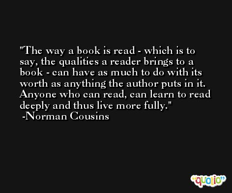 The way a book is read - which is to say, the qualities a reader brings to a book - can have as much to do with its worth as anything the author puts in it. Anyone who can read, can learn to read deeply and thus live more fully. -Norman Cousins
