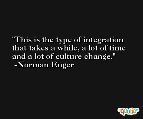 This is the type of integration that takes a while, a lot of time and a lot of culture change. -Norman Enger