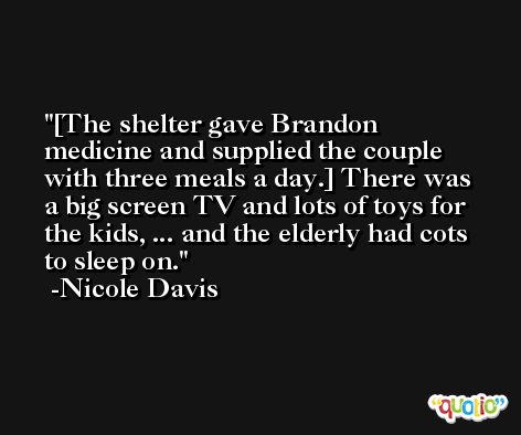 [The shelter gave Brandon medicine and supplied the couple with three meals a day.] There was a big screen TV and lots of toys for the kids, ... and the elderly had cots to sleep on. -Nicole Davis