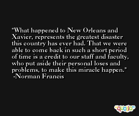 What happened to New Orleans and Xavier, represents the greatest disaster this country has ever had. That we were able to come back in such a short period of time is a credit to our staff and faculty, who put aside their personal loses and problems, to make this miracle happen. -Norman Francis