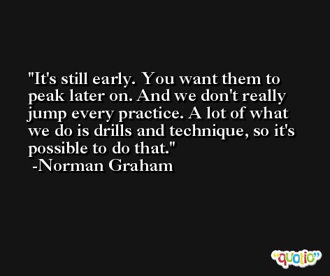 It's still early. You want them to peak later on. And we don't really jump every practice. A lot of what we do is drills and technique, so it's possible to do that. -Norman Graham