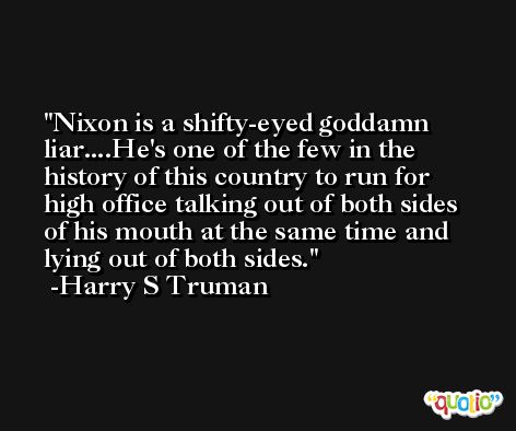 Nixon is a shifty-eyed goddamn liar....He's one of the few in the history of this country to run for high office talking out of both sides of his mouth at the same time and lying out of both sides. -Harry S Truman