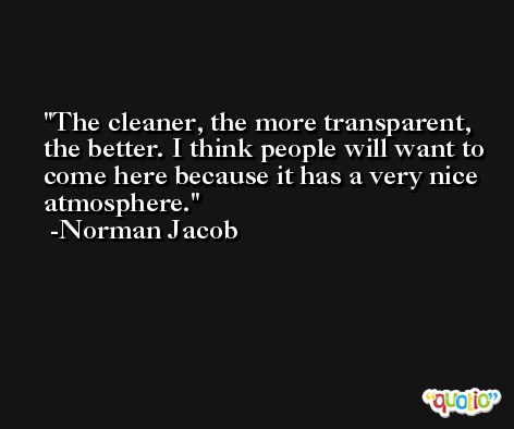 The cleaner, the more transparent, the better. I think people will want to come here because it has a very nice atmosphere. -Norman Jacob