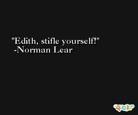 Edith, stifle yourself! -Norman Lear