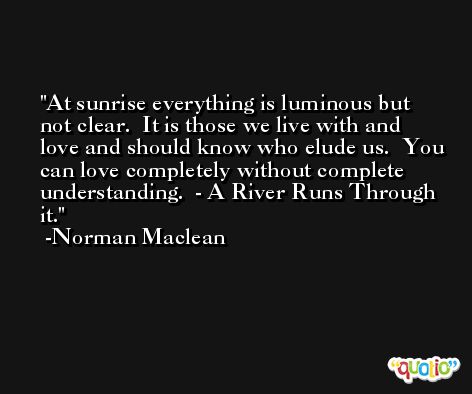 At sunrise everything is luminous but not clear.  It is those we live with and love and should know who elude us.  You can love completely without complete understanding.  - A River Runs Through it. -Norman Maclean