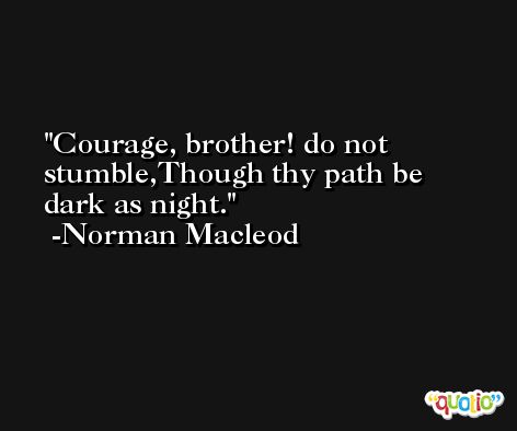 Courage, brother! do not stumble,Though thy path be dark as night. -Norman Macleod
