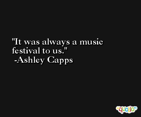 It was always a music festival to us. -Ashley Capps