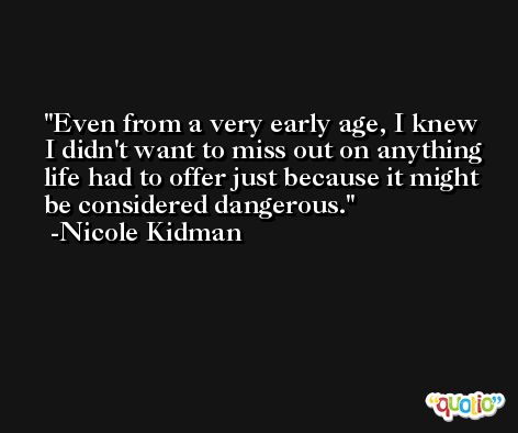 Even from a very early age, I knew I didn't want to miss out on anything life had to offer just because it might be considered dangerous. -Nicole Kidman