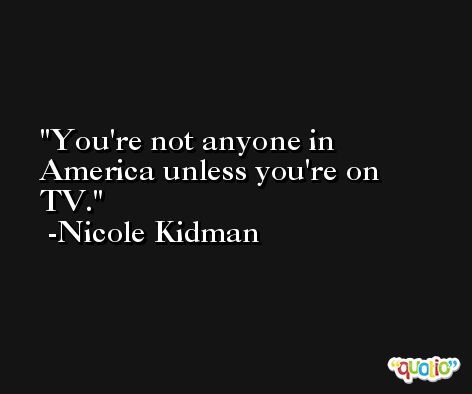 You're not anyone in America unless you're on TV. -Nicole Kidman