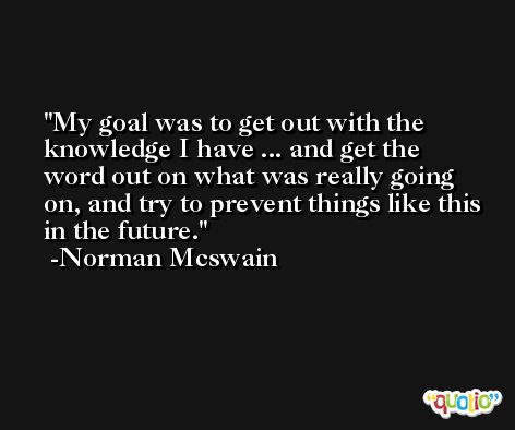 My goal was to get out with the knowledge I have ... and get the word out on what was really going on, and try to prevent things like this in the future. -Norman Mcswain