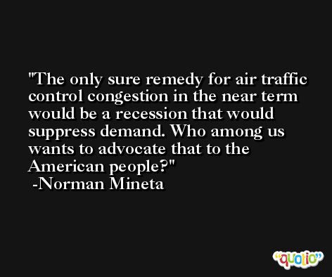 The only sure remedy for air traffic control congestion in the near term would be a recession that would suppress demand. Who among us wants to advocate that to the American people? -Norman Mineta