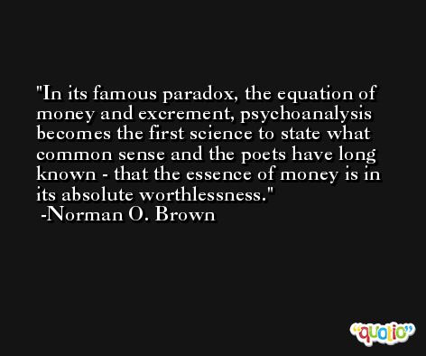 In its famous paradox, the equation of money and excrement, psychoanalysis becomes the first science to state what common sense and the poets have long known - that the essence of money is in its absolute worthlessness. -Norman O. Brown
