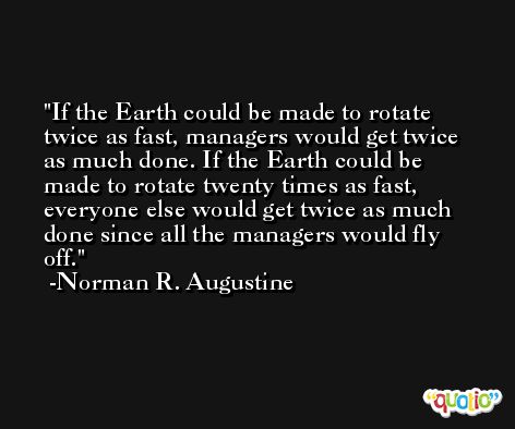If the Earth could be made to rotate twice as fast, managers would get twice as much done. If the Earth could be made to rotate twenty times as fast, everyone else would get twice as much done since all the managers would fly off. -Norman R. Augustine