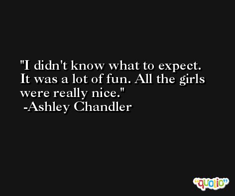 I didn't know what to expect. It was a lot of fun. All the girls were really nice. -Ashley Chandler