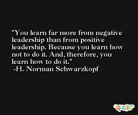You learn far more from negative leadership than from positive leadership. Because you learn how not to do it. And, therefore, you learn how to do it. -H. Norman Schwarzkopf