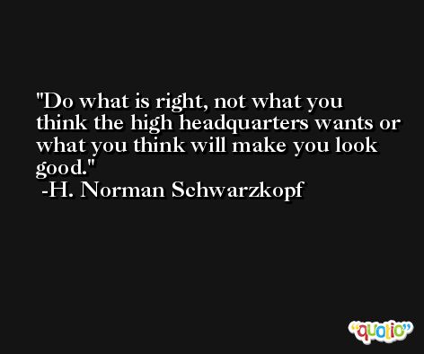 Do what is right, not what you think the high headquarters wants or what you think will make you look good. -H. Norman Schwarzkopf