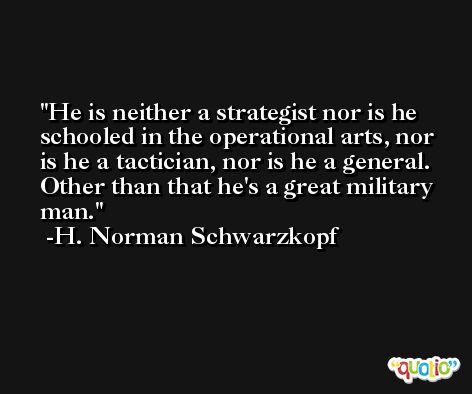 He is neither a strategist nor is he schooled in the operational arts, nor is he a tactician, nor is he a general. Other than that he's a great military man. -H. Norman Schwarzkopf