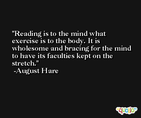 Reading is to the mind what exercise is to the body. It is wholesome and bracing for the mind to have its faculties kept on the stretch. -August Hare