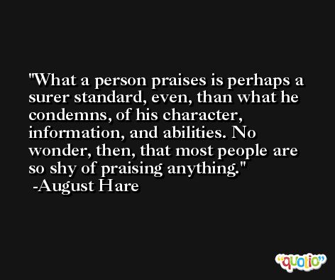 What a person praises is perhaps a surer standard, even, than what he condemns, of his character, information, and abilities. No wonder, then, that most people are so shy of praising anything. -August Hare